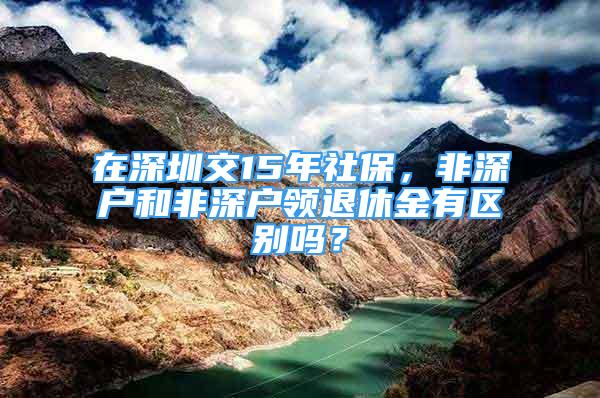 在深圳交15年社保，非深户和非深户领退休金有区别吗？