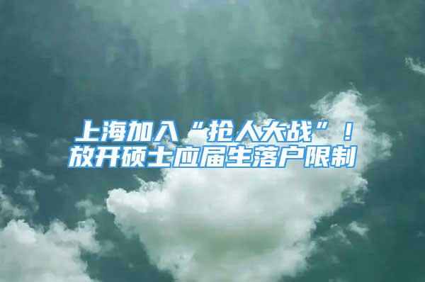 上海加入“抢人大战”！放开硕士应届生落户限制