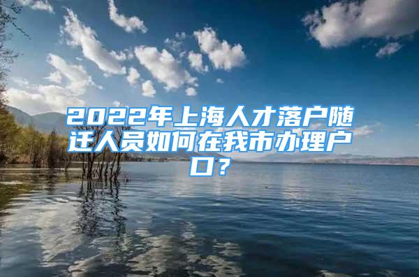 2022年上海人才落户随迁人员如何在我市办理户口？