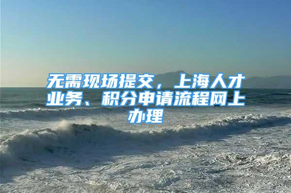 无需现场提交，上海人才业务、积分申请流程网上办理