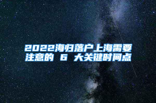 2022海归落户上海需要注意的 6 大关键时间点