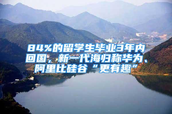 84%的留学生毕业3年内回国，新一代海归称华为、阿里比硅谷“更有趣”