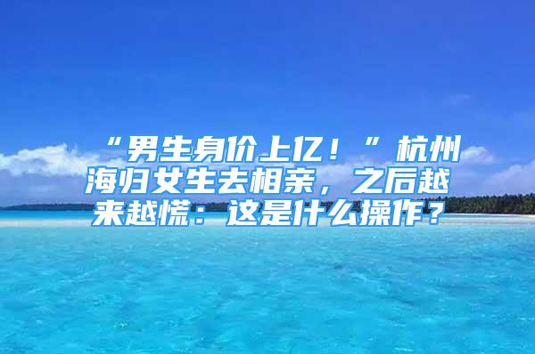 “男生身价上亿！”杭州海归女生去相亲，之后越来越慌：这是什么操作？