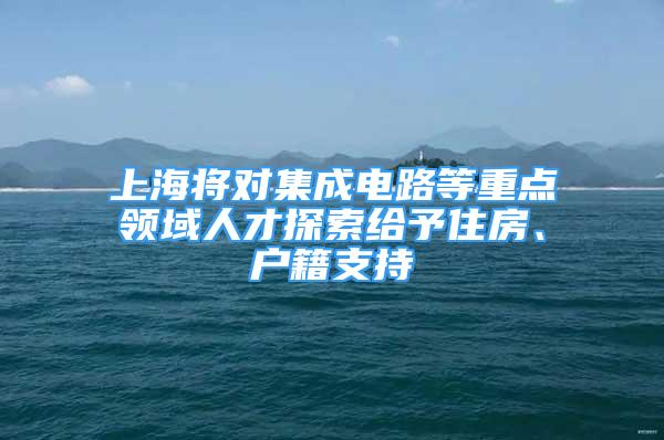 上海将对集成电路等重点领域人才探索给予住房、户籍支持