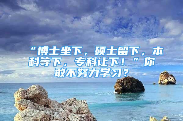 “博士坐下，硕士留下，本科等下，专科让下！”你敢不努力学习？