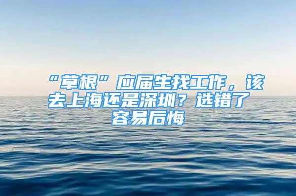 “草根”应届生找工作，该去上海还是深圳？选错了容易后悔