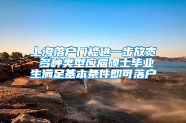 上海落户门槛进一步放宽 多种类型应届硕士毕业生满足基本条件即可落户