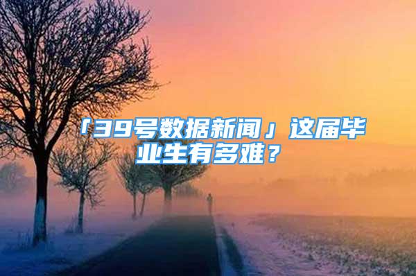 「39号数据新闻」这届毕业生有多难？