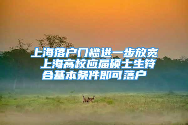 上海落户门槛进一步放宽 上海高校应届硕士生符合基本条件即可落户