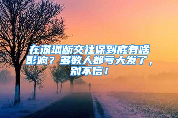 在深圳断交社保到底有啥影响？多数人都亏大发了，别不信！