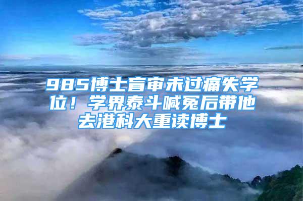 985博士盲审未过痛失学位！学界泰斗喊冤后带他去港科大重读博士