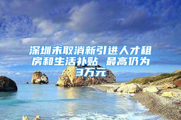 深圳未取消新引进人才租房和生活补贴 最高仍为3万元