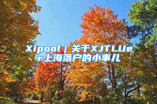 Xipool｜关于XJTLUer上海落户的小事儿