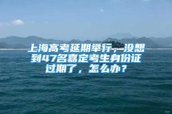 上海高考延期举行，没想到47名嘉定考生身份证过期了，怎么办？