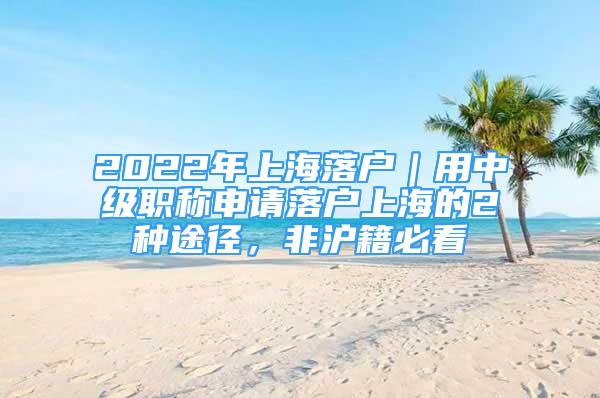 2022年上海落户｜用中级职称申请落户上海的2种途径，非沪籍必看