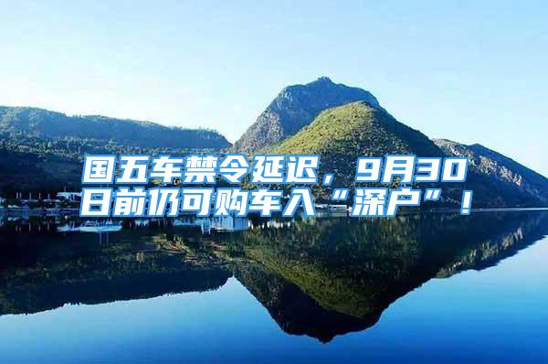 国五车禁令延迟，9月30日前仍可购车入“深户”！