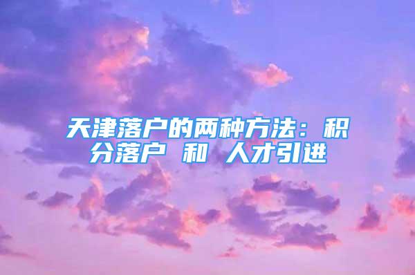 天津落户的两种方法：积分落户 和 人才引进