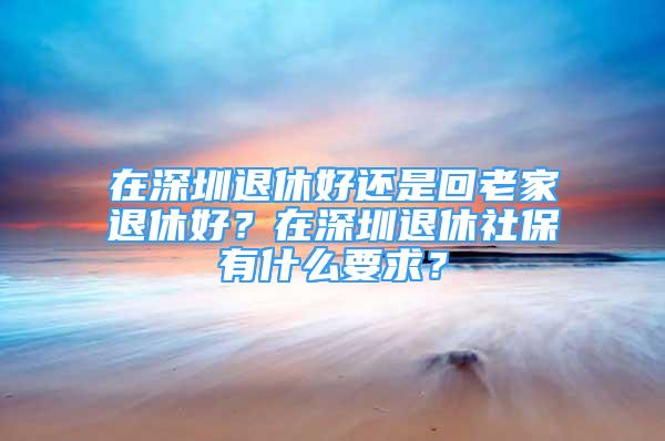 在深圳退休好还是回老家退休好？在深圳退休社保有什么要求？