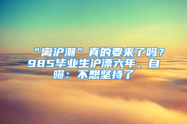 “离沪潮”真的要来了吗？985毕业生沪漂六年，自曝：不想坚持了