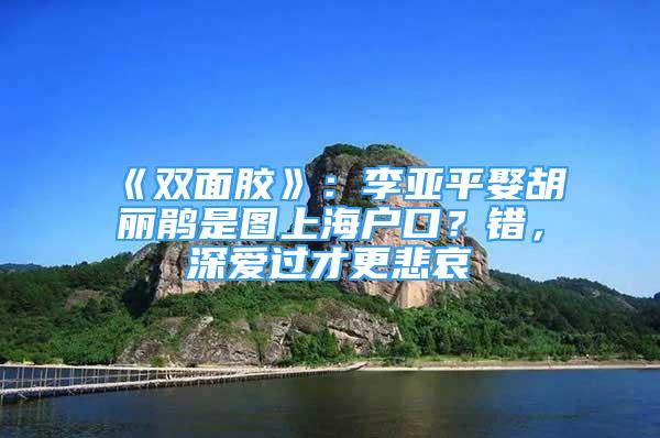 《双面胶》：李亚平娶胡丽鹃是图上海户口？错，深爱过才更悲哀