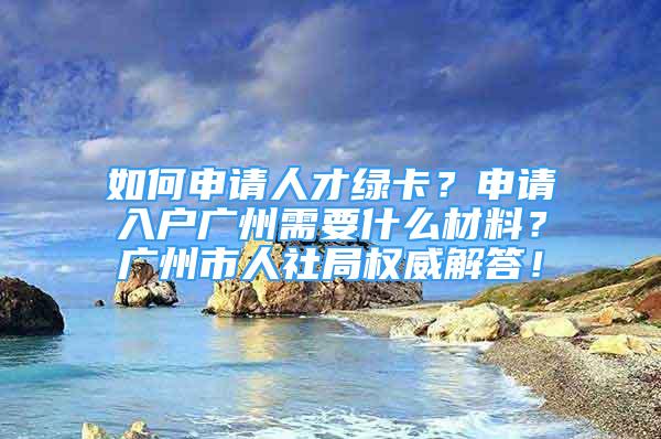 如何申请人才绿卡？申请入户广州需要什么材料？广州市人社局权威解答！