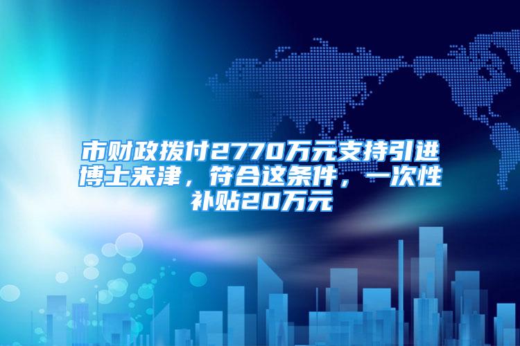 市财政拨付2770万元支持引进博士来津，符合这条件，一次性补贴20万元