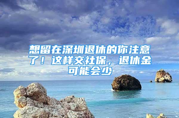 想留在深圳退休的你注意了！这样交社保，退休金可能会少