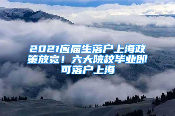 2021应届生落户上海政策放宽！六大院校毕业即可落户上海