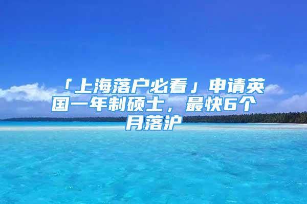 「上海落户必看」申请英国一年制硕士，最快6个月落沪