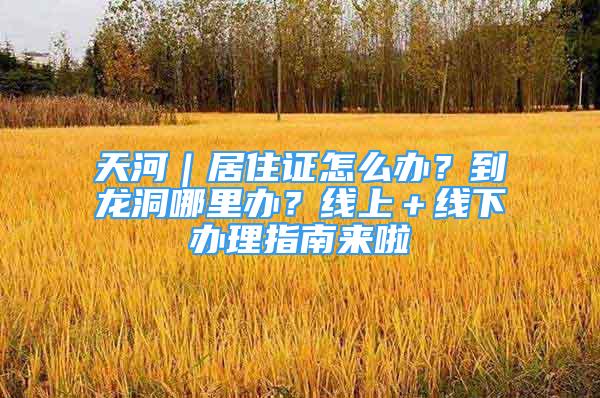 天河｜居住证怎么办？到龙洞哪里办？线上＋线下办理指南来啦