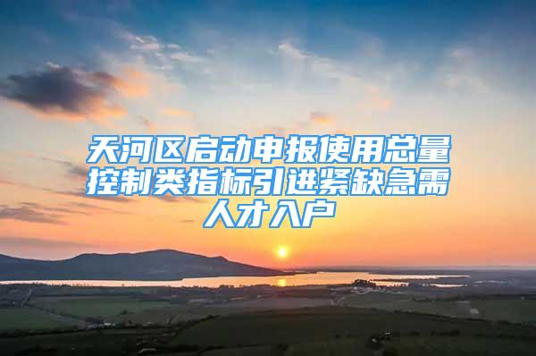 天河区启动申报使用总量控制类指标引进紧缺急需人才入户