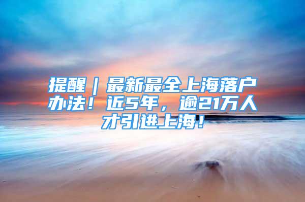 提醒｜最新最全上海落户办法！近5年，逾21万人才引进上海！