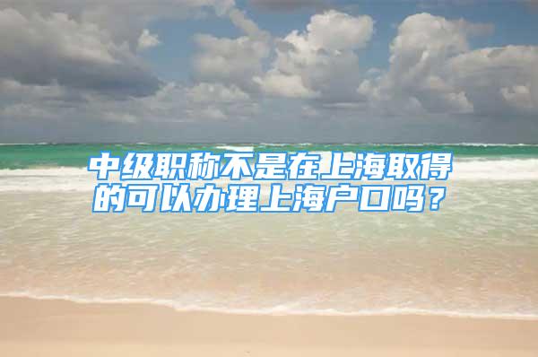 中级职称不是在上海取得的可以办理上海户口吗？