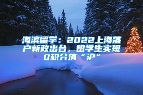 海滨留学：2022上海落户新政出台，留学生实现0积分落“沪”