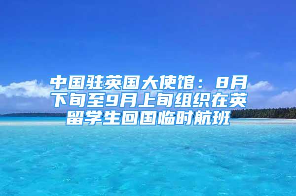 中国驻英国大使馆：8月下旬至9月上旬组织在英留学生回国临时航班