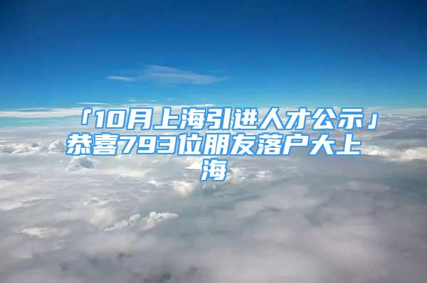 「10月上海引进人才公示」恭喜793位朋友落户大上海