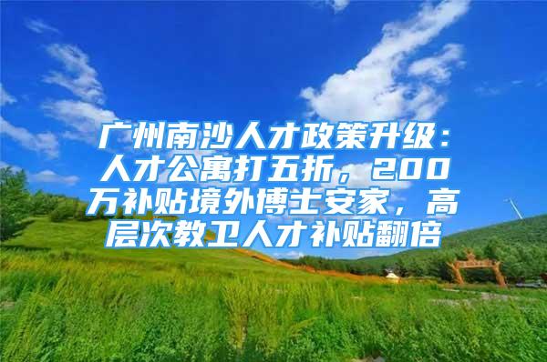 广州南沙人才政策升级：人才公寓打五折，200万补贴境外博士安家，高层次教卫人才补贴翻倍