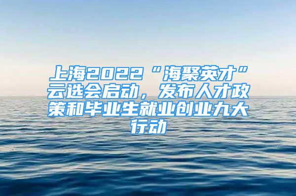 上海2022“海聚英才”云选会启动，发布人才政策和毕业生就业创业九大行动