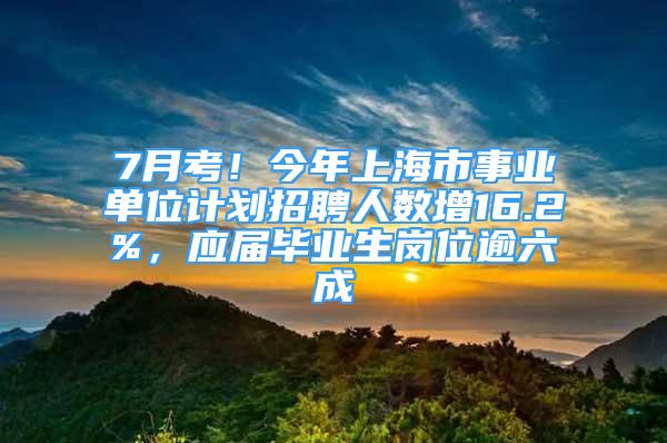 7月考！今年上海市事业单位计划招聘人数增16.2%，应届毕业生岗位逾六成