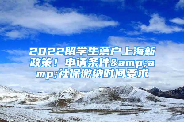 2022留学生落户上海新政策！申请条件&amp;社保缴纳时间要求