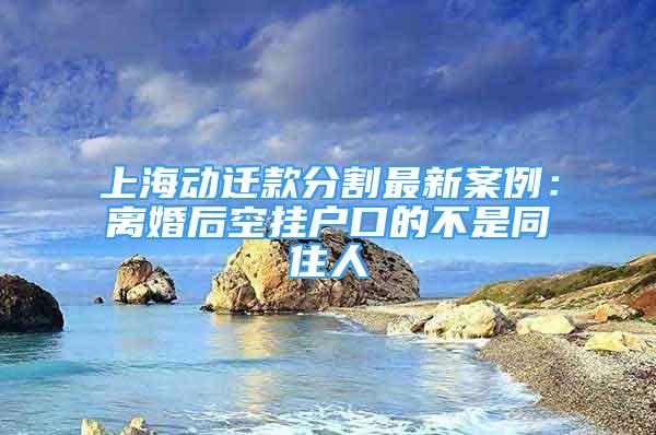 上海动迁款分割最新案例：离婚后空挂户口的不是同住人