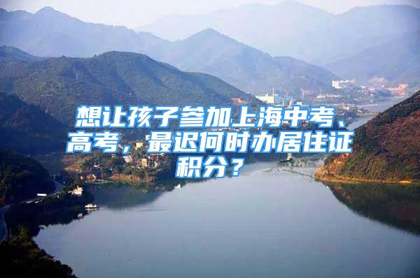 想让孩子参加上海中考、高考，最迟何时办居住证积分？