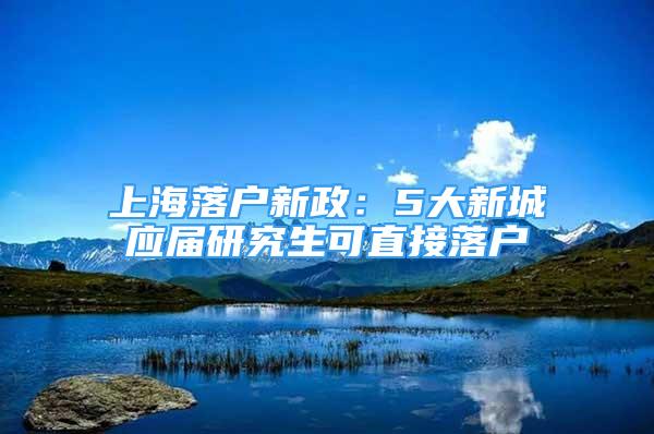 上海落户新政：5大新城应届研究生可直接落户