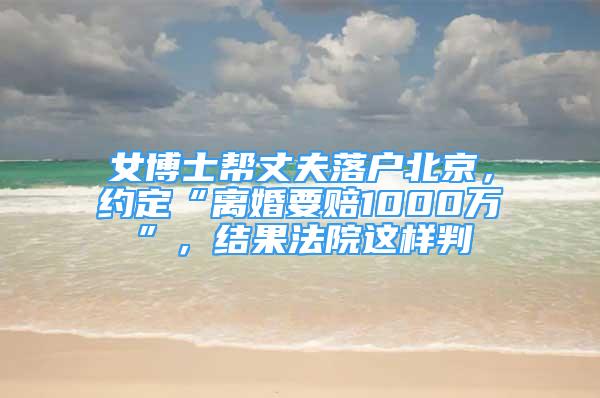 女博士帮丈夫落户北京，约定“离婚要赔1000万”，结果法院这样判