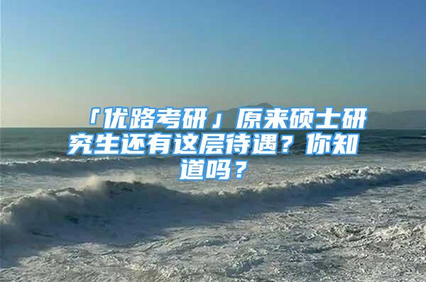 「优路考研」原来硕士研究生还有这层待遇？你知道吗？