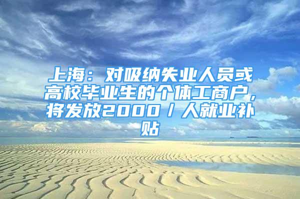 上海：对吸纳失业人员或高校毕业生的个体工商户，将发放2000／人就业补贴