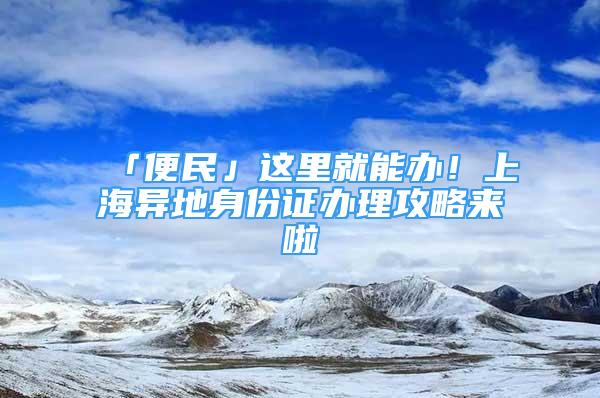 「便民」这里就能办！上海异地身份证办理攻略来啦