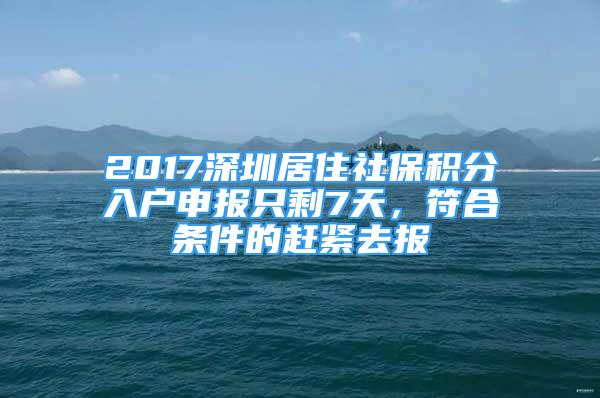 2017深圳居住社保积分入户申报只剩7天，符合条件的赶紧去报