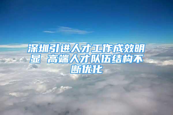 深圳引进人才工作成效明显 高端人才队伍结构不断优化