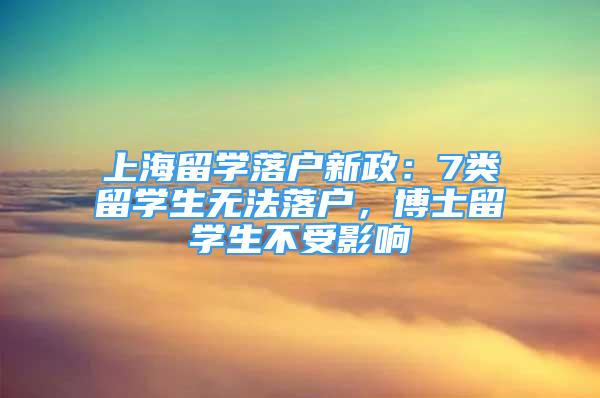 上海留学落户新政：7类留学生无法落户，博士留学生不受影响